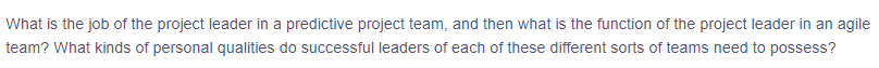 What is the job of the project leader in a predictive project team, and then what is the function of the project leader in an agile
team? What kinds of personal qualities do successful leaders of each of these different sorts of teams need to possess?