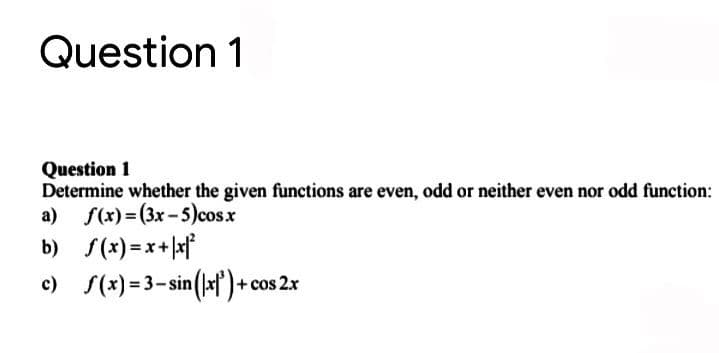 Question 1
Question 1
Determine whether the given functions are even, odd or neither even nor odd function:
a) f(x)= (3x- 5)cosx
b) s(x) =x+xf
c) S(x) = 3- sin(la)+ cos 2x
