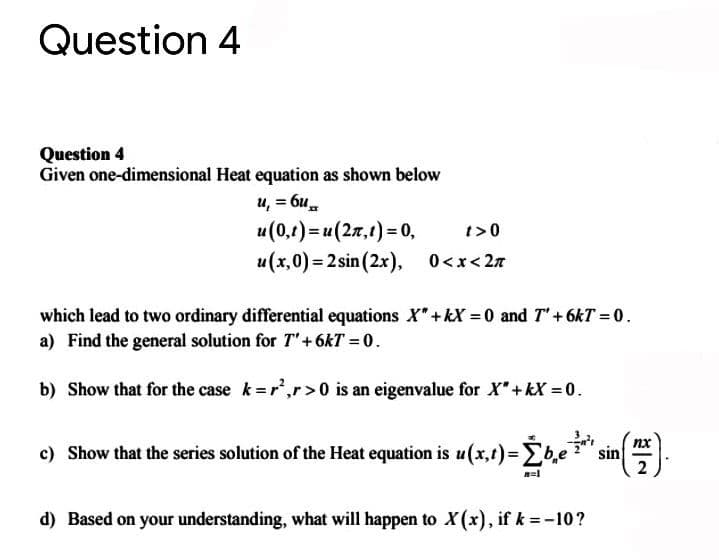 Question 4
Question 4
Given one-dimensional Heat equation as shown below
u, = 6u.
u(0,t) = u(27,1) = 0,
t>0
u(x,0) = 2 sin (2x),
0<x< 27
which lead to two ordinary differential equations X"+kX =0 and T"+6kT = 0.
a) Find the general solution for T'+6kT = 0.
b) Show that for the case k=r',r>0 is an eigenvalue for X"+kX = 0.
nx
c) Show that the series solution of the Heat equation is u(x,t)3Db,e:
sin
d) Based on your understanding, what will happen to X(x), if k = -10?
