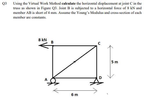 Q3 Using the Virtual Work Method caleulate the horizontal displacement at joint C in the
truss as shown in Figure Q3. Joint B is subjected to a horizontal force of 8 kN and
member AB is short of 4 mm. Assume the Young's Modulus and cross-section of each
member are constants.
8 kN
B
5 m
6 m
