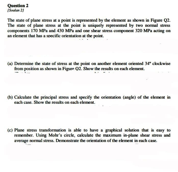 Question 2
[Soalan 21
The state of plane stress at a point is represented by the element as shown in Figure Q2.
The state of plane stress at the point is uniquely represented by two normal stress
components 170 MPa and 430 MPa and one shear stress component 320 MPa acting on
an element that has a specific orientation at the point.
(a) Determine the state of stress at the point on another element oriented 34° clockwise
from position as shown in Figure Q2. Show the results on each element.
(b) Calculate the principal stress and specify the orientation (angle) of the element in
each case. Show the results on each element.
(c) Plane stress transformation is able to have a graphical solution that is easy to
remember. Using Mohr's circle, calculate the maximum in-plane shear stress and
average normal stress. Demonstrate the orientation of the element in each case.
