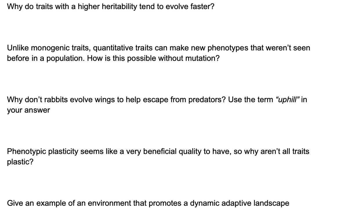 Why do traits with a higher heritability tend to evolve faster?
Unlike monogenic traits, quantitative traits can make new phenotypes that weren't seen
before in a population. How is this possible without mutation?
Why don't rabbits evolve wings to help escape from predators? Use the term "uphill" in
your answer
Phenotypic plasticity seems like a very beneficial quality to have, so why aren't all traits
plastic?
Give an example of an environment that promotes a dynamic adaptive landscape