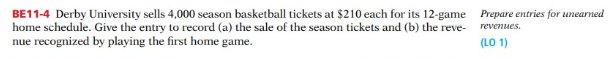 BE11-4 Derby University sells 4,000 season basketball tickets at $210 each for its 12-game Prepare entries for unearned
home schedule. Give the entry to record (a) the sale of the season tickets and (b) the reve-
nue recognized by playing the first home game.
revenues.
(LO 1)
