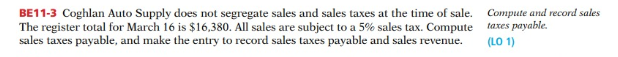 BE11-3 Coghlan Auto Supply does not segregate sales and sales taxes at the time of sale.
The register total for March 16 is $16,380. All sales are subject to a 5% sales tax. Compute
sales taxes payable, and make the entry to record sales taxes payable and sales revenue.
Compute and record sales
taxes payable.
(LO 1)
