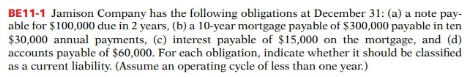 BE11-1 Jamison Company has the following obligations at December 31: (a) a note pay-
able for $100,000 due in 2 years, (b) a 10-year mortgage payable of Ș300,000 payable in ten
$30,000 annual payments, (c) interest payable of $15,000 on the mortgage, and (d)
accounts payable of $60,000. For each obligation, indicate whether it should be classified
as a current liability. (Assume an operating cycle of less than one year.)
