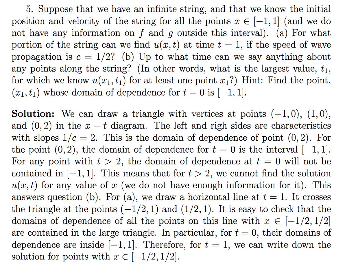 =
5. Suppose that we have an infinite string, and that we know the initial
position and velocity of the string for all the points x € [−1, 1] (and we do
not have any information on f and g outside this interval). (a) For what
portion of the string can we find u(x, t) at time t 1, if the speed of wave
propagation is c = 1/2? (b) Up to what time can we say anything about
any points along the string? (In other words, what is the largest value, t₁,
for which we know u(x₁, t₁) for at least one point x₁?) Hint: Find the point,
(x1, t₁) whose domain of dependence for t 0 is [1,1].
-
Solution: We can draw a triangle with vertices at points (−1,0), (1,0),
and (0,2) in the x t diagram. The left and righ sides are characteristics
with slopes 1/c 2. This is the domain of dependence of point (0, 2). For
the point (0, 2), the domain of dependence for t = 0 is the interval [−1, 1].
For any point with t > 2, the domain of dependence at t = 0 will not be
contained in [−1,1]. This means that for t > 2, we cannot find the solution
u(x, t) for any value of x (we do not have enough information for it). This
answers question (b). For (a), we draw a horizontal line at t
1. It crosses
the triangle at the points (-1/2, 1) and (1/2, 1). It is easy to check that the
domains of dependence of all the points on this line with x € [−1/2,1/2]
are contained in the large triangle. In particular, for t = 0, their domains of
dependence are inside [−1,1]. Therefore, for t = 1, we can write down the
solution for points with x € [-1/2, 1/2].
=
=