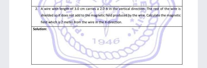 2. A wire with length of 3.0 cm carries a 2.0 A in the vertical direction. The rest of the wire is
shielded so it does not add to the magnetic field produced by the wire. Calculate the magnetic
field which is 2 meter from the wire in the x-direction.
Solution:
1946
