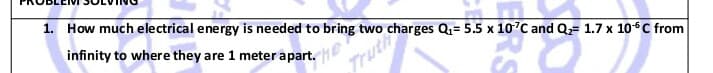 1. How much electrical energy is needed to bring two charges Q= 5.5 x 10°C and Q= 1.7 x 10°C from
infinity to where they are 1 meter apart.
Truth
