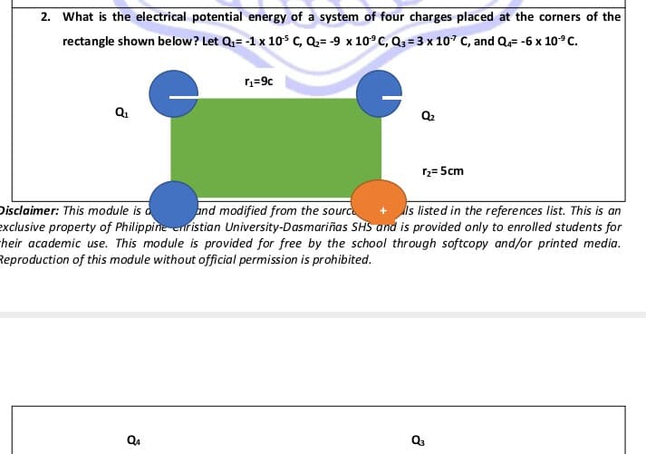 2. What is the electrical potential energy of a system of four charges placed at the corners of the
rectangle shown below? Let Qu= -1 x 10 c, Q= -9 x 10°C, Q3= 3 x 107 C, and Q= -6 x 10°C.
Q2
12= 5cm
Disclaimer: This module is d
exclusive property of Philippine eristian University-Dasmariñas SHS and is provided only to enrolled students for
their academic use. This module is provided for free by the school through softcopy and/or printed media.
Reproduction of this module without official permission is prohibited.
and modified from the sourc
Is listed in the references list. This is an
Q4
