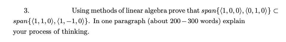 3.
Using methods of linear algebra prove that span{(1,0, 0), (0, 1, 0)} C
span{(1, 1,0), (1, –1,0}}. In one paragraph (about 200 – 300 words) explain
your process of thinking.
