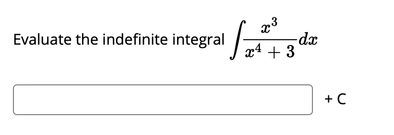 ### Evaluating Indefinite Integrals

**Problem Statement:**

Evaluate the indefinite integral 

\[ \int \frac{x^3}{x^4 + 3} \, dx \]

**Solution:**

\[ \boxed{} + C \]

Where \(C\) is the constant of integration. 

**Instructions:**

1. Review integration techniques such as substitution or partial fractions if applicable.
2. Identify the appropriate method to solve the integral.
3. Substitute back any variables if you used substitution.

**Note**: This integral involves a rational function that may require substitution or other techniques for solving. If you are unsure about the steps to take, refer to the appropriate section in your textbook or educational materials.

**Additional Resources:**

For further learning, you can explore the following topics:
- U-Substitution
- Integration by Parts
- Partial Fraction Decomposition

These topics will provide you with a robust set of tools to tackle a variety of integrals.