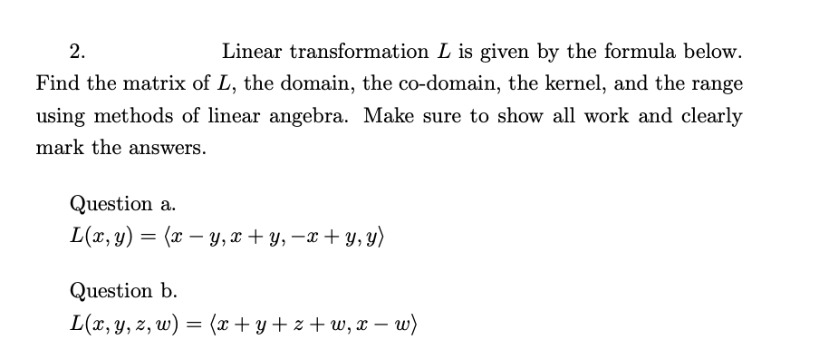 ### Linear Algebra Problem on Linear Transformation

**Problem 2:**
Linear transformation \( L \) is given by the formula below. Find the matrix of \( L \), the domain, the co-domain, the kernel, and the range using methods of linear algebra. Make sure to show all work and clearly mark the answers.

#### Question a.
\[ L(x, y) = \langle x - y, x + y, -x + y, y \rangle \]

#### Question b.
\[ L(x, y, z, w) = \langle x + y + z + w, x - w \rangle \]

For each question, you will need to:

1. **Find the Matrix Representation of \( L \):** Write the transformation in matrix form.
2. **Determine the Domain:** Identify the vector space from which the inputs to the transformation \( L \) are from.
3. **Determine the Co-domain:** Identify the vector space where the outputs of the transformation \( L \) land.
4. **Calculate the Kernel (Null Space):** Find all input vectors that map to the zero vector under \( L \).
5. **Calculate the Range (Column Space):** Determine the set of all possible output vectors of the transformation \( L \).

Make sure you label and organize your steps clearly to ensure complete understanding of how each property of the linear transformation is determined.