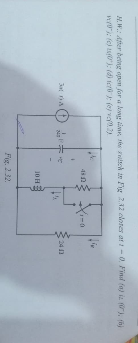 elll
H.W.: After being open for a long time, the switch in Fig. 2.32 closes att = 0. Find (a) iL (0-); (b)
vc(0); (c) ir(0*); (d) ic(0*); (e) vc(0.2).
Hic
48 N
+
3u(-t) A (1
240 F=
24 2
10 H
Fig. 2.32.
