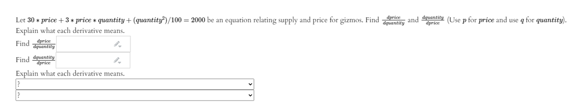 Let 30 * price + 3 * price * quantity + (quantity')/100 = 2000 be an equation relating supply and price for gizmos. Find ri and dentity (Use p for price and use q for quantity).
dprice
Explain what each derivative means.
Find -dprice
dquantity
Find dquantity
dprice
Explain what each derivative means.
| > >
