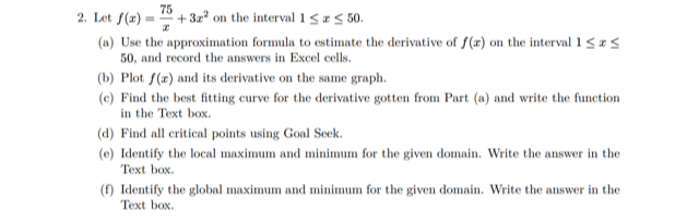 2. Let f(x) =
75
+ 3a on the interval 1 <#< 50.
(a) Use the approximation formula to estimate the derivative of f(x) on the interval i<¤<
50, and record the answers in Excel cells.
(b) Plot f(z) and its derivative on the same graph.
(c) Find the best fitting curve for the derivative gotten from Part (a) and write the function
in the Text box.
(d) Find all critical points using Goal Seek.
(e) Identify the local maximum and minimum for the given domain. Write the answer in the
Text box.
(f) Identify the global maximum and minimum for the given domain. Write the answer in the
Text box.
