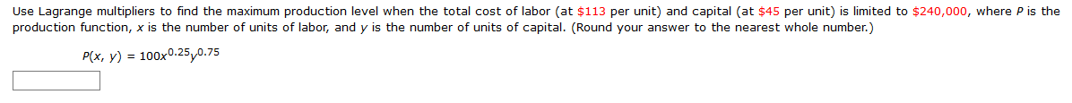 Use Lagrange multipliers to find the maximum production level when the total cost of labor (at $113 per unit) and capital (at $45 per unit) is limited to $240,000, where P is the
production function, x is the number of units of labor, and y is the number of units of capital. (Round your answer to the nearest whole number.)
P(x, y) = 100x0.25,0.75
