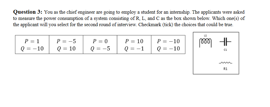 Question 3: You as the chief engineer are going to employ a student for an internship. The applicants were asked
to measure the power consumption of a system consisting of R, L, and C as the box shown below. Which one(s) of
the applicant will you select for the second round of interview. Checkmark (tick) the choices that could be true.
P = 1
Q = -10
P = -5
Q = 10
P = 0
Q = -5
P = 10
Q = -1
P = -10
Q = -10
R1
