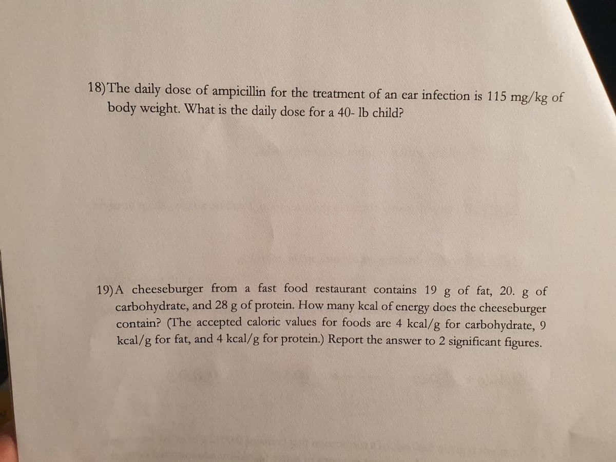 18) The daily dose of ampicillin for the treatment of an ear infection is 115 mg/kg of
body weight. What is the daily dose for a 40- lb child?
19) A cheeseburger from a fast food restaurant contains 19 g of fat, 20. g of
carbohydrate, and 28 g of protein. How many kcal of energy does the cheeseburger
contain? (The accepted caloric values for foods are 4 kcal/g for carbohydrate, 9
kcal/g for fat, and 4 kcal/g for protein.) Report the answer to 2 significant figures.
