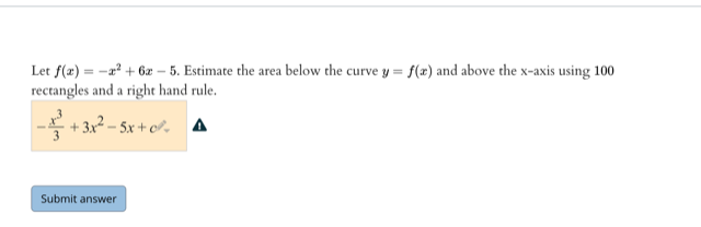 Let f(z) = -a? + 6z – 5. Estimate the area below the curve y = f(x) and above the x-axis using 100
rectangles and a right hand rule.
-를 +3r2-Sx + o, ▲
Submit answer
