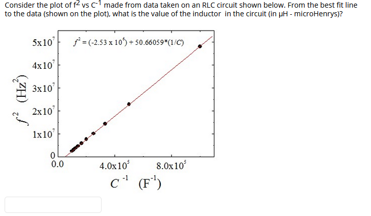 Consider the plot of f2 vs c-1 made from data taken on an RLC circuit shown below. From the best fit line
to the data (shown on the plot), what is the value of the inductor in the circuit (in pH - microHenrys)?
5x10'
f = (-2.53 x 10) + 50.66059*(1/C)
4x10
3x10
2x10
1x10
0.0
4.0x10
8.0x10
(F*)
(ZH) /
