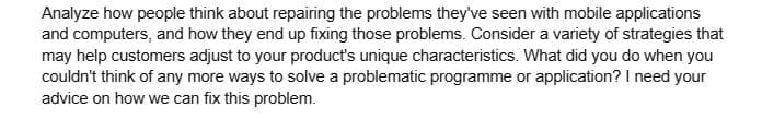 Analyze how people think about repairing the problems they've seen with mobile applications
and computers, and how they end up fixing those problems. Consider a variety of strategies that
may help customers adjust to your product's unique characteristics. What did you do when you
couldn't think of any more ways to solve a problematic programme or application? I need your
advice on how we can fix this problem.