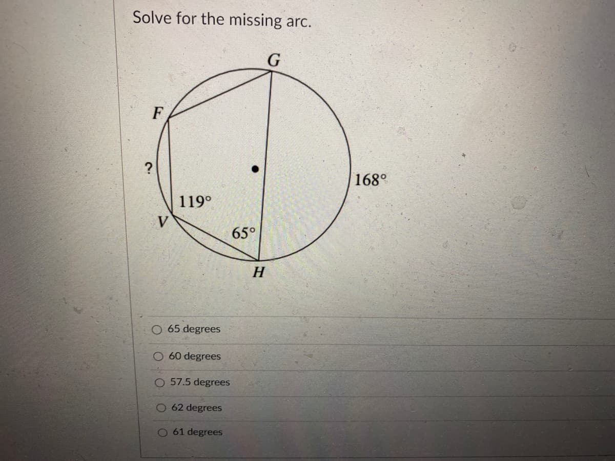 Solve for the missing arc.
F
?
168°
119°
V
65°
H
65 degrees
O60 degrees
O 57.5 degrees
62 degrees
O 61 degrees
