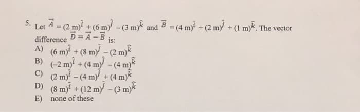 5.
Let A = (2 m) + (6 m)-(3 m)k and B = (4 m) + (2 my +(1 m). The vector
difference D = A -B
A) (6 m) + (8 my - (2 myk
B) (-2 m + (4 my - (4 my
-(4 m)
(2 m) - (4 m) + (4 m)*
D) (8 m) + (12 m -(3 m)
E) none of these
