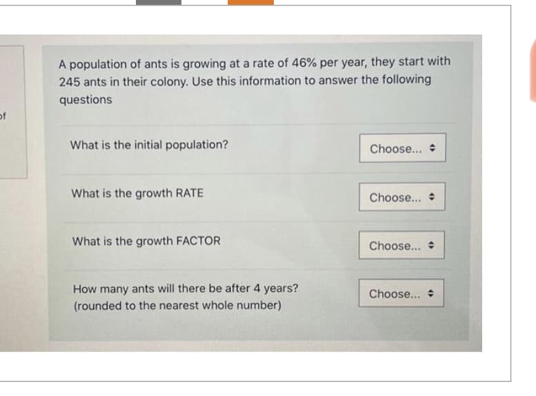 of
A population of ants is growing at a rate of 46% per year, they start with
245 ants in their colony. Use this information to answer the following
questions
What is the initial population?
What is the growth RATE
What is the growth FACTOR
How many ants will there be after 4 years?
(rounded to the nearest whole number)
Choose...
Choose...
Choose...
Choose...