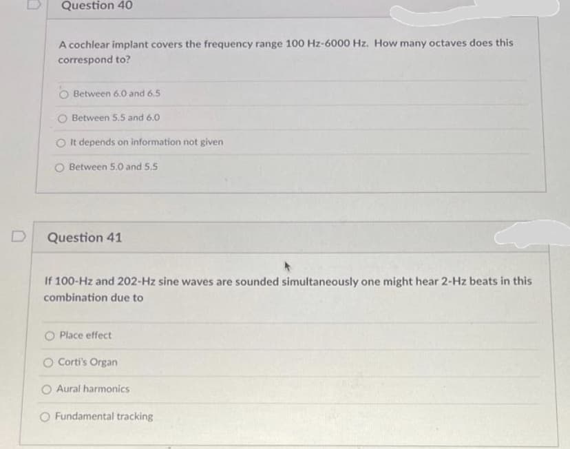 D
Question 40
A cochlear implant covers the frequency range 100 Hz-6000 Hz. How many octaves does this
correspond to?
Between 6.0 and 6.5
Between 5.5 and 6.0
It depends on information not given
O Between 5.0 and 5.5
Question 41
If 100-Hz and 202-Hz sine waves are sounded simultaneously one might hear 2-Hz beats in this
combination due to
Place effect
O Corti's Organ
O Aural harmonics
O Fundamental tracking