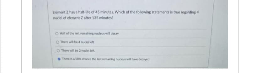 Element Z has a half-life of 45 minutes. Which of the following statements is true regarding 4
nuclei of element Z after 135 minutes?
O Half of the last remaining nucleus will decay
O There will be 4 nuclei left
There will be 2 nuclei left.
There is a 50% chance the last remaining nucleus will have decayed