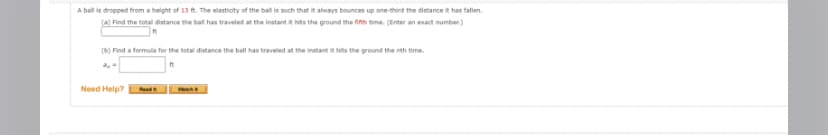 A ball is dropped from a height of 13 ft. The elasticity of the ball is such that it always bounces up one-third the distance it has fallen.
(a) Find the total distance the ball has traveled at the instant it hits the ground the fifth time. (Enter an exact number)
(b) Find a formula for the total distance the ball has traveled at the instant it hits the ground the nth time.
3,-
ft
Need Help?