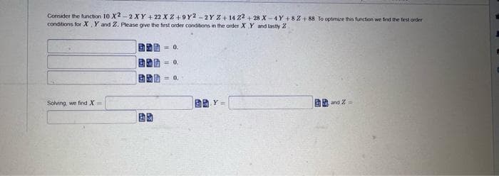 Consider the function 10 X2-2 XY + 22 X Z+9Y2-2Y Z+14 22+28 X-4Y+82 +88 To optimize this function we find the first order
conditions for X, Y and Z. Please give the first order conditions in the order X Y and lastly Z
Solving, we find X-
€€
A
= 0.
= 0.
0.
Y =
and 2-