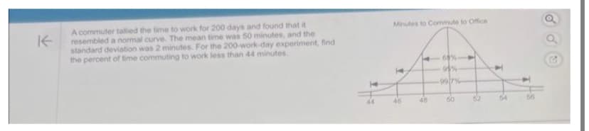 K
A commuter tallied the time to work for 200 days and found that it
resembled a normal curve. The mean time was 50 minutes, and the
standard deviation was 2 minutes. For the 200-work-day experiment, find
the percent of time commuting to work less than 44 minutes.
44
Minutes to Commute to Office
1
46
48
68%-
95%
99/7%
50