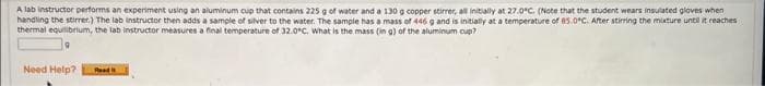 A lab instructor performs an experiment using an aluminum cup that contains 225 g of water and a 130 g copper stirrer, all initially at 27.0°C. (Note that the student wears insulated gloves when
handling the stirrer.) The lab instructor then adds a sample of silver to the water. The sample has a mass of 446 g and is initially at a temperature of 85.0*C. After stirring the mixture until it reaches
thermal equilibrium, the lab instructor measures a final temperature of 32.0°C. What is the mass (in g) of the aluminum cup?
Need Help? Read