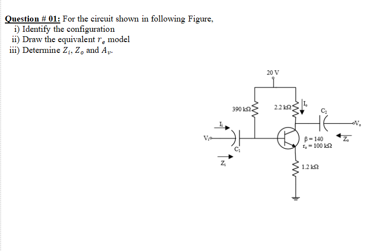 Question # 01: For the circuit shown in following Figure,
i) Identify the configuration
ii) Draw the equivalent r, model
iii) Determine Z;, Z, and Ap.
20 V
390 k2.
2.2 k2
B= 140
1,= 100 k2
Z,
1.2 k2
