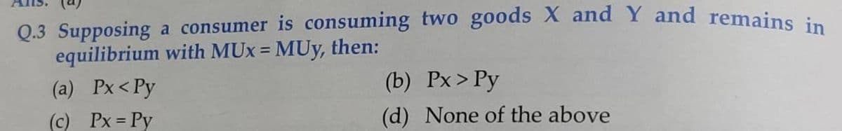 Q.3 Supposing a consumer is consuming two goods X and Y and remains in
equilibrium with MUx = MUy, then:
(a) Px<Py
%3D
(b) Px>Py
(c) Px = Py
(d) None of the above
