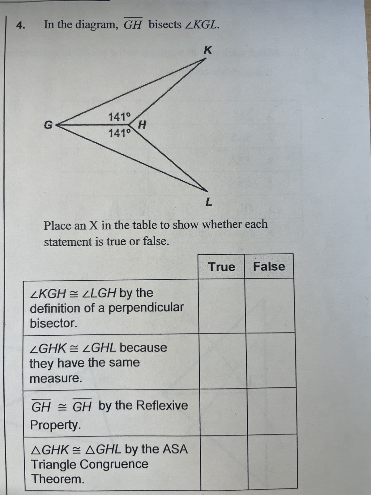 4.
In the diagram, GH bisects LKGL.
G<
141⁰
141°
H
ZKGH = 2LGH by the
definition of a perpendicular
bisector.
Place an X in the table to show whether each
statement is true or false.
LGHK LGHL because
they have the same
measure.
GH GH by the Reflexive
Property.
K
AGHK AGHL by the ASA
Triangle Congruence
Theorem.
L
True False