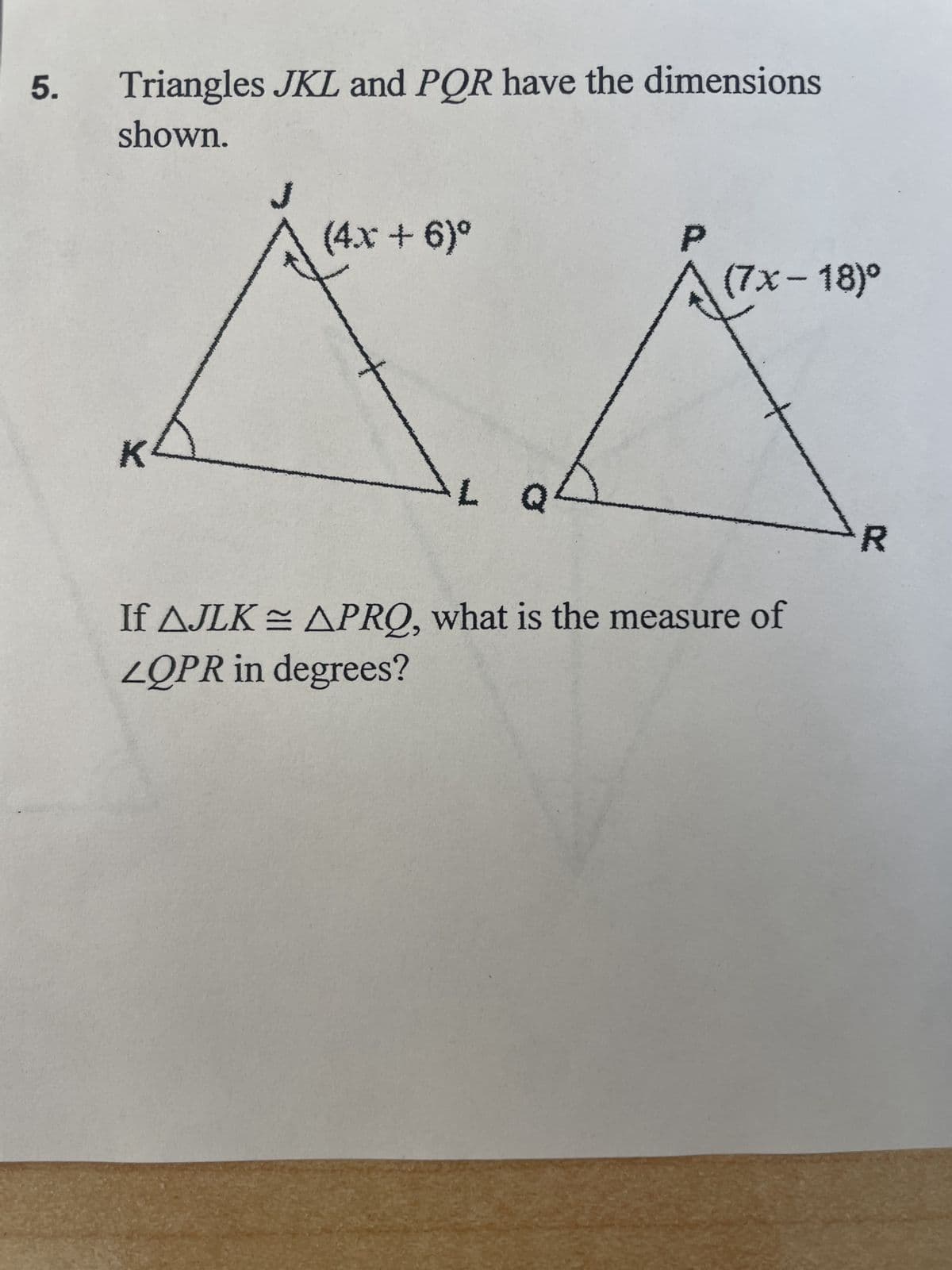 5. Triangles JKL and PQR have the dimensions
shown.
K²
(4x + 6)º
P
(7x-18)º
If AJLK = APRQ, what is the measure of
LQPR in degrees?
X