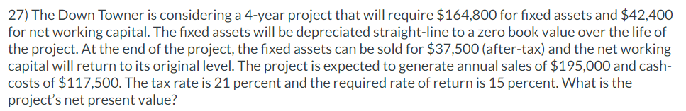 27) The Down Towner is considering a 4-year project that will require $164,800 for fixed assets and $42,400
for net working capital. The fixed assets will be depreciated straight-line to a zero book value over the life of
the project. At the end of the project, the fixed assets can be sold for $37,500 (after-tax) and the net working
capital will return to its original level. The project is expected to generate annual sales of $195,000 and cash-
costs of $117,500. The tax rate is 21 percent and the required rate of return is 15 percent. What is the
project's net present value?