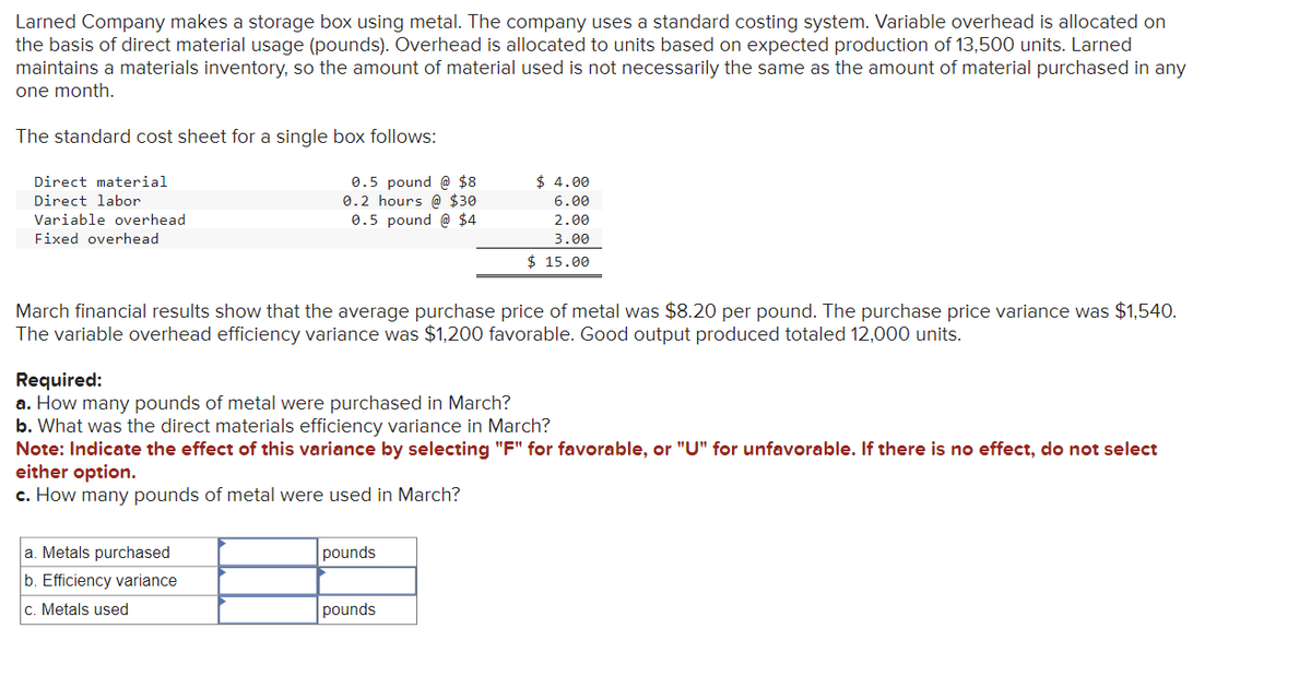 Larned Company makes a storage box using metal. The company uses a standard costing system. Variable overhead is allocated on
the basis of direct material usage (pounds). Overhead is allocated to units based on expected production of 13,500 units. Larned
maintains a materials inventory, so the amount of material used is not necessarily the same as the amount of material purchased in any
one month.
The standard cost sheet for a single box follows:
0.5 pound @ $8
0.2 hours @ $30
0.5 pound @ $4
Direct material
Direct labor
Variable overhead
Fixed overhead
March financial results show that the average purchase price of metal was $8.20 per pound. The purchase price variance was $1,540.
The variable overhead efficiency variance was $1,200 favorable. Good output produced totaled 12,000 units.
Required:
a. How many pounds of metal were purchased in March?
b. What was the direct materials efficiency variance in March?
Note: Indicate the effect of this variance by selecting "F" for favorable, or "U" for unfavorable. If there is no effect, do not select
either option.
c. How many pounds of metal were used in March?
a. Metals purchased
b. Efficiency variance
c. Metals used
$ 4.00
6.00
2.00
3.00
$ 15.00
pounds
pounds
