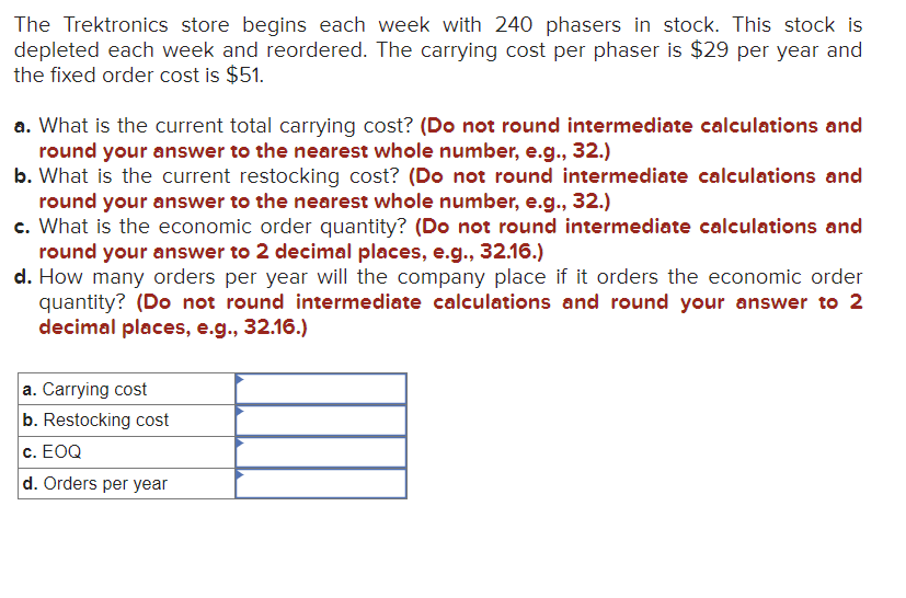 The Trektronics store begins each week with 240 phasers in stock. This stock is
depleted each week and reordered. The carrying cost per phaser is $29 per year and
the fixed order cost is $51.
a. What is the current total carrying cost? (Do not round intermediate calculations and
round your answer to the nearest whole number, e.g., 32.)
b. What is the current restocking cost? (Do not round intermediate calculations and
round your answer to the nearest whole number, e.g., 32.)
c. What is the economic order quantity? (Do not round intermediate calculations and
round your answer to 2 decimal places, e.g., 32.16.)
d. How many orders per year will the company place if it orders the economic order
quantity? (Do not round intermediate calculations and round your answer to 2
decimal places, e.g., 32.16.)
a. Carrying cost
b. Restocking cost
c. EOQ
d. Orders per year