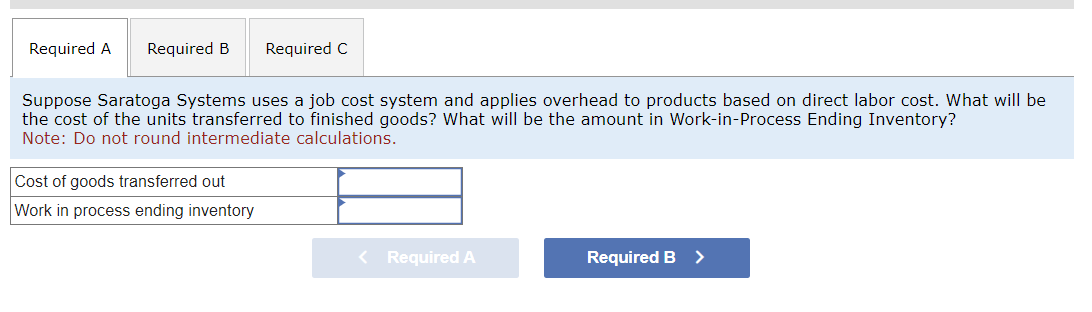 Required A Required B Required C
Suppose Saratoga Systems uses a job cost system and applies overhead to products based on direct labor cost. What will be
the cost of the units transferred to finished goods? What will be the amount in Work-in-Process Ending Inventory?
Note: Do not round intermediate calculations.
Cost of goods transferred out
Work in process ending inventory
< Required A
Required B
>