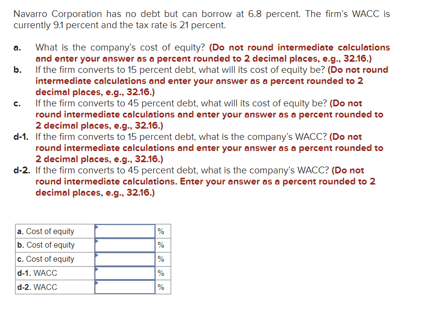 Navarro Corporation has no debt but can borrow at 6.8 percent. The firm's WACC is
currently 9.1 percent and the tax rate is 21 percent.
What is the company's cost of equity? (Do not round intermediate calculations
and enter your answer as a percent rounded to 2 decimal places, e.g., 32.16.)
b.
If the firm converts to 15 percent debt, what will its cost of equity be? (Do not round
intermediate calculations and enter your answer as a percent rounded to 2
decimal places, e.g., 32.16.)
If the firm converts to 45 percent debt, what will its cost of equity be? (Do not
round intermediate calculations and enter your answer as a percent rounded to
2 decimal places, e.g., 32.16.)
a.
C.
d-1. If the firm converts to 15 percent debt, what is the company's WACC? (Do not
round intermediate calculations and enter your answer as a percent rounded to
2 decimal places, e.g., 32.16.)
d-2. If the firm converts to 45 percent debt, what is the company's WACC? (Do not
round intermediate calculations. Enter your answer as a percent rounded to 2
decimal places, e.g., 32.16.)
a. Cost of equity
b. Cost of equity
c. Cost of equity
d-1. WACC
d-2. WACC
%
%
%
%
%