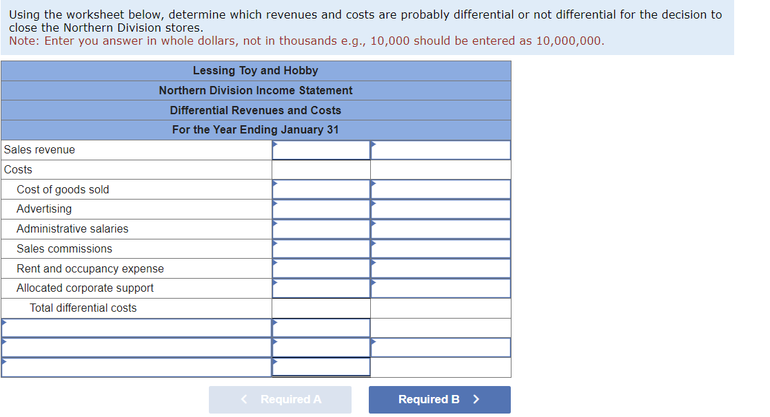 Using the worksheet below, determine which revenues and costs are probably differential or not differential for the decision to
close the Northern Division stores.
Note: Enter you answer in whole dollars, not in thousands e.g., 10,000 should be entered as 10,000,000.
Sales revenue
Costs
Cost of goods sold
Advertising
Administrative salaries
Lessing Toy and Hobby
Northern Division Income Statement
Differential Revenues and Costs
For the Year Ending January 31
Sales commissions
Rent and occupancy expense
Allocated corporate support
Total differential costs
< Required A
Required B >