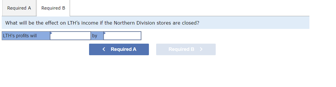 Required A Required B
What will be the effect on LTH's income if the Northern Division stores are closed?
LTH's profits will
by
< Required A
Required B >