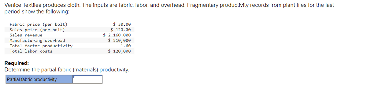 Venice Textiles produces cloth. The inputs are fabric, labor, and overhead. Fragmentary productivity records from plant files for the last
period show the following:
Fabric price (per bolt)
Sales price (per bolt)
Sales revenue
Manufacturing overhead
Total factor productivity
Total labor costs
$ 30.00
$ 120.00
$ 2,160,000
$ 510,000
1.60
$ 120,000
Required:
Determine the partial fabric (materials) productivity.
Partial fabric productivity