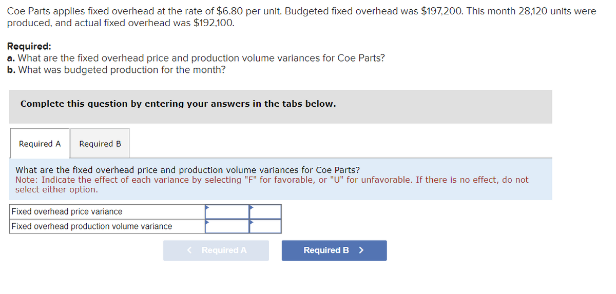 Coe Parts applies fixed overhead at the rate of $6.80 per unit. Budgeted fixed overhead was $197,200. This month 28,120 units were
produced, and actual fixed overhead was $192,100.
Required:
a. What are the fixed overhead price and production volume variances for Coe Parts?
b. What was budgeted production for the month?
Complete this question by entering your answers in the tabs below.
Required A Required B
What are the fixed overhead price and production volume variances for Coe Parts?
Note: Indicate the effect of each variance by selecting "F" for favorable, or "U" for unfavorable. If there is no effect, do not
select either option.
Fixed overhead price variance
Fixed overhead production volume variance
< Required A
Required B >