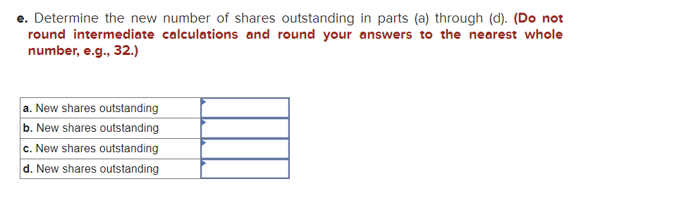 e. Determine the new number of shares outstanding in parts (a) through (d). (Do not
round intermediate calculations and round your answers to the nearest whole
number, e.g., 32.)
a. New shares outstanding
b. New shares outstanding
c. New shares outstanding
d. New shares outstanding