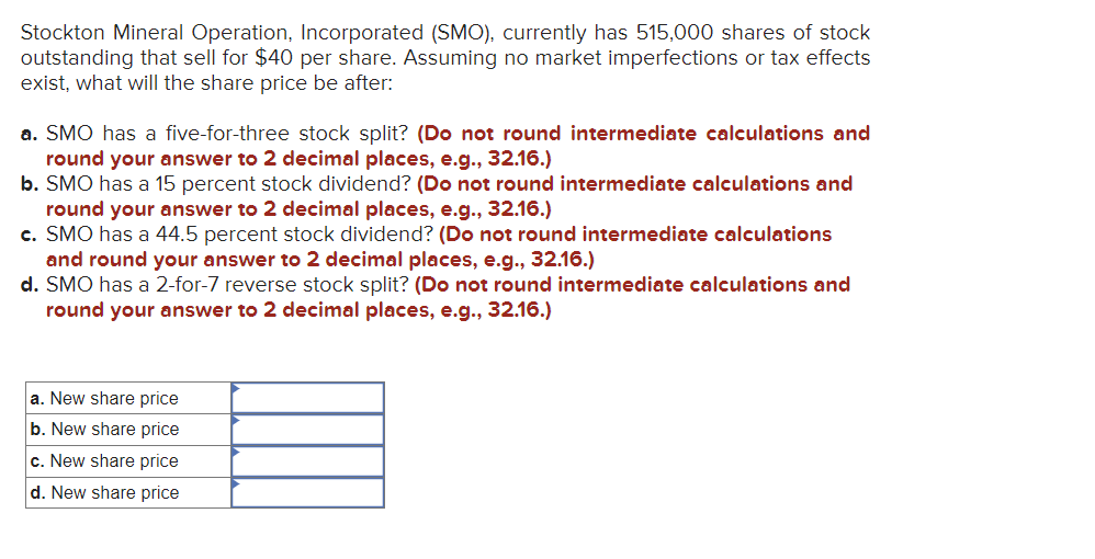 Stockton Mineral Operation, Incorporated (SMO), currently has 515,000 shares of stock
outstanding that sell for $40 per share. Assuming no market imperfections or tax effects
exist, what will the share price be after:
a. SMO has a five-for-three stock split? (Do not round intermediate calculations and
round your answer to 2 decimal places, e.g., 32.16.)
b. SMO has a 15 percent stock dividend? (Do not round intermediate calculations and
round your answer to 2 decimal places, e.g., 32.16.)
c. SMO has a 44.5 percent stock dividend? (Do not round intermediate calculations
and round your answer to 2 decimal places, e.g., 32.16.)
d. SMO has a 2-for-7 reverse stock split? (Do not round intermediate calculations and
round your answer to 2 decimal places, e.g., 32.16.)
a. New share price
b. New share price
c. New share price
d. New share price