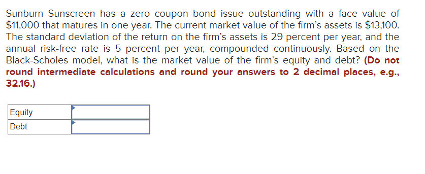 Sunburn Sunscreen has a zero coupon bond issue outstanding with a face value of
$11,000 that matures in one year. The current market value of the firm's assets is $13,100.
The standard deviation of the return on the firm's assets is 29 percent per year, and the
annual risk-free rate is 5 percent per year, compounded continuously. Based on the
Black-Scholes model, what is the market value of the firm's equity and debt? (Do not
round intermediate calculations and round your answers to 2 decimal places, e.g.,
32.16.)
Equity
Debt